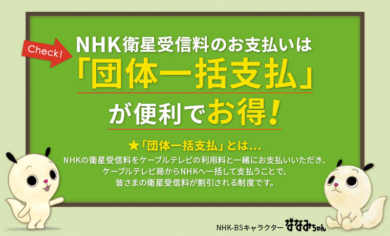 NHK衛星受信料のお支払いは「団体一括支払」が便利でお得!　★「団体一括支払」とは…NHKの衛星受信料をケーブルテレビの利用料と一緒にお支払いいただき、ケーブルテレビ局からNHKへ一括して支払うことで、皆さまの衛星受信料が割引される制度です。