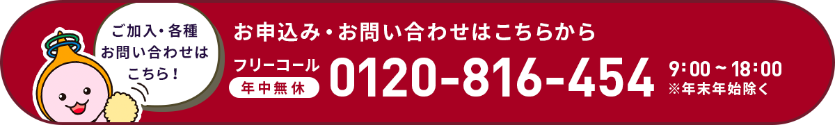 ご加入・各種お問い合わせはこちら！お申込み・お問い合わせはこちらフリーコール年中無休0120-816-454 9:00～	18:00※年末年始除く